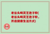 老谷头喝灵芝孢子粉(老谷头喝灵芝孢子粉，开启健康生活方式)
