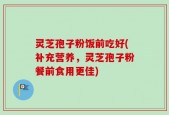 灵芝孢子粉饭前吃好(补充营养，灵芝孢子粉餐前食用更佳)
