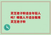 灵芝孢子粉适合年轻人吗？哪类人不适合服用灵芝孢子粉