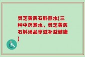 灵芝黄芪石斛煎水(三种中药煮水，灵芝黄芪石斛汤品享滋补益健康)