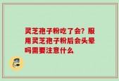 灵芝孢子粉吃了会？服用灵芝孢子粉后会头晕吗需要注意什么