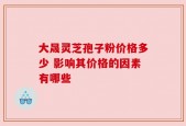 大晟灵芝孢子粉价格多少 影响其价格的因素有哪些