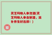 灵芝玛咖人参泡酒(灵芝玛咖人参自制酒，滋补养生好选择！)