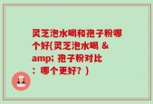 灵芝泡水喝和孢子粉哪个好(灵芝泡水喝 & 孢子粉对比：哪个更好？)