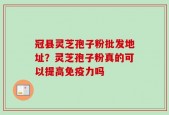 冠县灵芝孢子粉批发地址？灵芝孢子粉真的可以提高免疫力吗