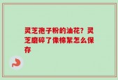 灵芝孢子粉的油花？灵芝磨碎了像棉絮怎么保存