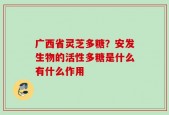 广西省灵芝多糖？安发生物的活性多糖是什么有什么作用