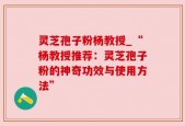 灵芝孢子粉杨教授_“杨教授推荐：灵芝孢子粉的神奇功效与使用方法”