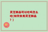 灵芝鲜品可以吃吗怎么吃(如何食用灵芝鲜品？)