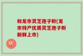 和龙市灵芝孢子粉(龙市特产优质灵芝孢子粉新鲜上市)