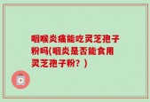 咽喉炎痛能吃灵芝孢子粉吗(咽炎是否能食用灵芝孢子粉？)