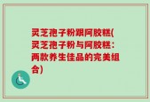 灵芝孢子粉跟阿胶糕(灵芝孢子粉与阿胶糕：两款养生佳品的完美组合)