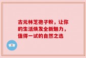 古元林芝孢子粉，让你的生活焕发全新魅力，值得一试的自然之选