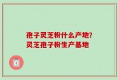 孢子灵芝粉什么产地？灵芝孢子粉生产基地