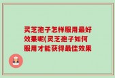 灵芝孢子怎样服用最好效果呢(灵芝孢子如何服用才能获得最佳效果