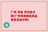 广州 粤微 灵芝孢子粉(广州粤微推出高品质灵芝孢子粉)