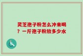 灵芝孢子粉怎么冲来喝？一斤孢子粉放多少水