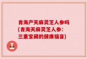 青海产天麻灵芝人参吗(青海天麻灵芝人参：三重宝藏的健康福音)
