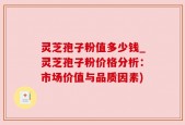 灵芝孢子粉值多少钱_灵芝孢子粉价格分析：市场价值与品质因素)