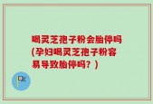喝灵芝孢子粉会胎停吗(孕妇喝灵芝孢子粉容易导致胎停吗？)