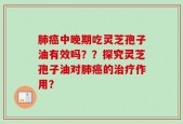 肺癌中晚期吃灵芝孢子油有效吗？？探究灵芝孢子油对肺癌的治疗作用？