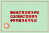 康美来灵芝破壁孢子粉吃法(康美灵芝破壁孢子粉的正确食用方法)