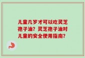 儿童几岁才可以吃灵芝孢子油？灵芝孢子油对儿童的安全使用指南？