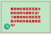 黄芪枸杞菊花灵芝孢子粉的功效与使用方法？了解黄芪枸杞菊花灵芝孢子粉的作用及使用技巧？