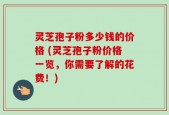 灵芝孢子粉多少钱的价格 (灵芝孢子粉价格一览，你需要了解的花费！)