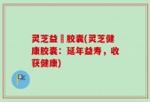灵芝益壽胶囊(灵芝健康胶囊：延年益寿，收获健康)