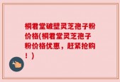 桐君堂破壁灵芝孢子粉价格(桐君堂灵芝孢子粉价格优惠，赶紧抢购！)