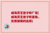 威海灵芝孢子粉厂家(威海灵芝孢子粉直销，优质健康的选择)