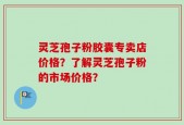 灵芝孢子粉胶囊专卖店价格？了解灵芝孢子粉的市场价格？