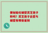 便秘能吃破壁灵芝孢子粉吗？灵芝孢子去壁与破壁有哪些差别