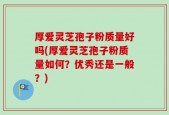 厚爱灵芝孢子粉质量好吗(厚爱灵芝孢子粉质量如何？优秀还是一般？)
