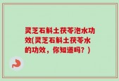 灵芝石斛土茯苓泡水功效(灵芝石斛土茯苓水的功效，你知道吗？)