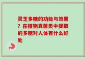 灵芝多糖的功能与效果？在植物真菌类中提取的多糖对人体有什么好处
