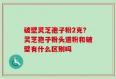 破壁灵芝孢子粉2克？灵芝孢子粉头道粉和破壁有什么区别吗