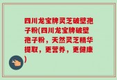 四川龙宝牌灵芝破壁孢子粉(四川龙宝牌破壁孢子粉，天然灵芝精华提取，更营养，更健康)