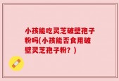 小孩能吃灵芝破壁孢子粉吗(小孩能否食用破壁灵芝孢子粉？)