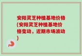 安阳灵芝种植基地价格(安阳灵芝种植基地价格变动，近期市场波动)