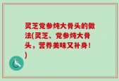 灵芝党参炖大骨头的做法(灵芝、党参炖大骨头，营养美味又补身！)