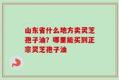 山东省什么地方卖灵芝孢子油？哪里能买到正宗灵芝孢子油