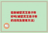 菇新破壁灵芝孢子粉 好吗(破壁灵芝孢子粉的功效及使用方法)