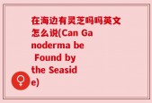 在海边有灵芝吗吗英文怎么说(Can Ganoderma be Found by the Seaside)