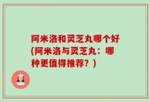 阿米洛和灵芝丸哪个好(阿米洛与灵芝丸：哪种更值得推荐？)
