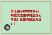 灵芝孢子粉喝完烧心(喝完灵芝孢子粉后烧心不适？这里有解决方法！)