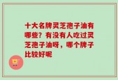 十大名牌灵芝孢子油有哪些？有没有人吃过灵芝孢子油呀，哪个牌子比较好呢