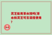 灵芝能用茶水擦吗(茶水和灵芝可否混搭使用？