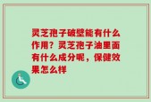 灵芝孢子破壁能有什么作用？灵芝孢子油里面有什么成分呢，保健效果怎么样